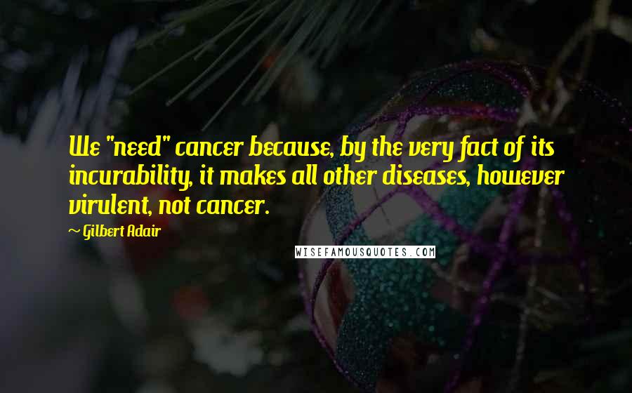Gilbert Adair Quotes: We "need" cancer because, by the very fact of its incurability, it makes all other diseases, however virulent, not cancer.