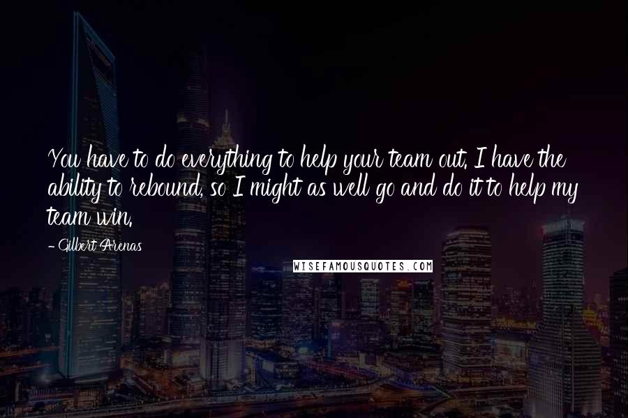 Gilbert Arenas Quotes: You have to do everything to help your team out. I have the ability to rebound, so I might as well go and do it to help my team win.