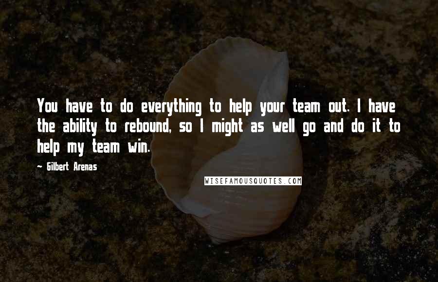 Gilbert Arenas Quotes: You have to do everything to help your team out. I have the ability to rebound, so I might as well go and do it to help my team win.