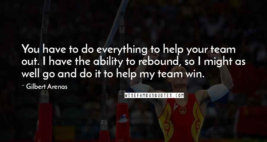 Gilbert Arenas Quotes: You have to do everything to help your team out. I have the ability to rebound, so I might as well go and do it to help my team win.