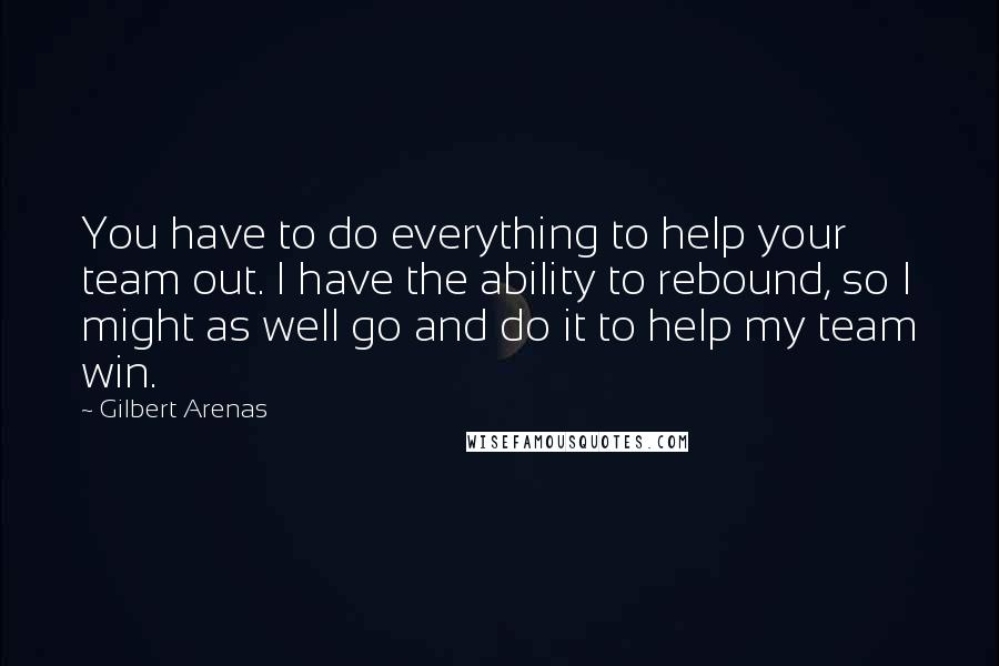 Gilbert Arenas Quotes: You have to do everything to help your team out. I have the ability to rebound, so I might as well go and do it to help my team win.