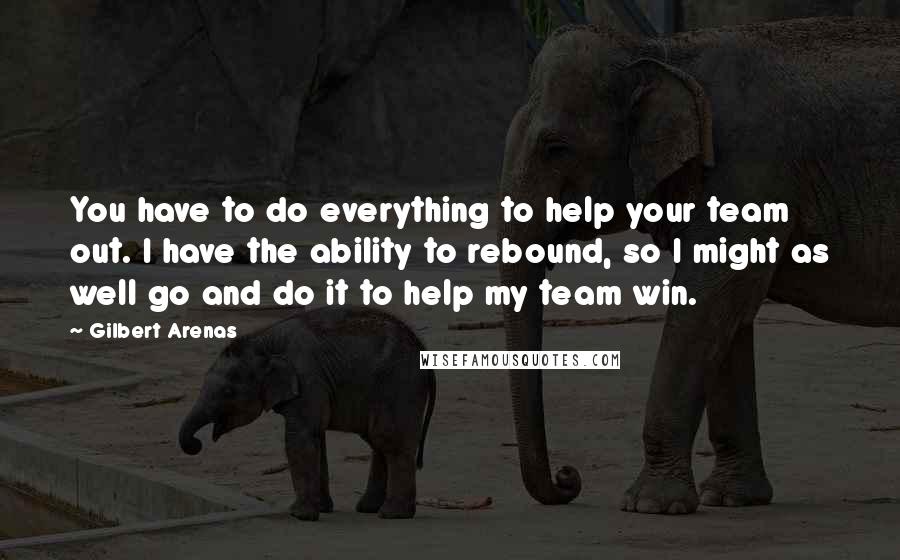 Gilbert Arenas Quotes: You have to do everything to help your team out. I have the ability to rebound, so I might as well go and do it to help my team win.