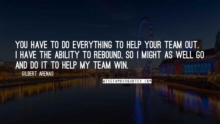 Gilbert Arenas Quotes: You have to do everything to help your team out. I have the ability to rebound, so I might as well go and do it to help my team win.