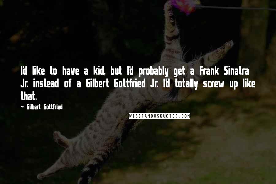 Gilbert Gottfried Quotes: I'd like to have a kid, but I'd probably get a Frank Sinatra Jr. instead of a Gilbert Gottfried Jr. I'd totally screw up like that.
