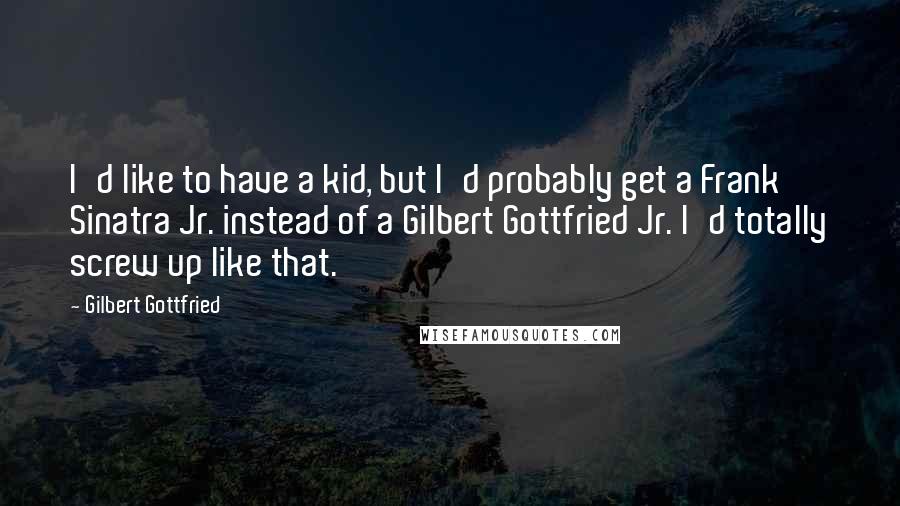 Gilbert Gottfried Quotes: I'd like to have a kid, but I'd probably get a Frank Sinatra Jr. instead of a Gilbert Gottfried Jr. I'd totally screw up like that.