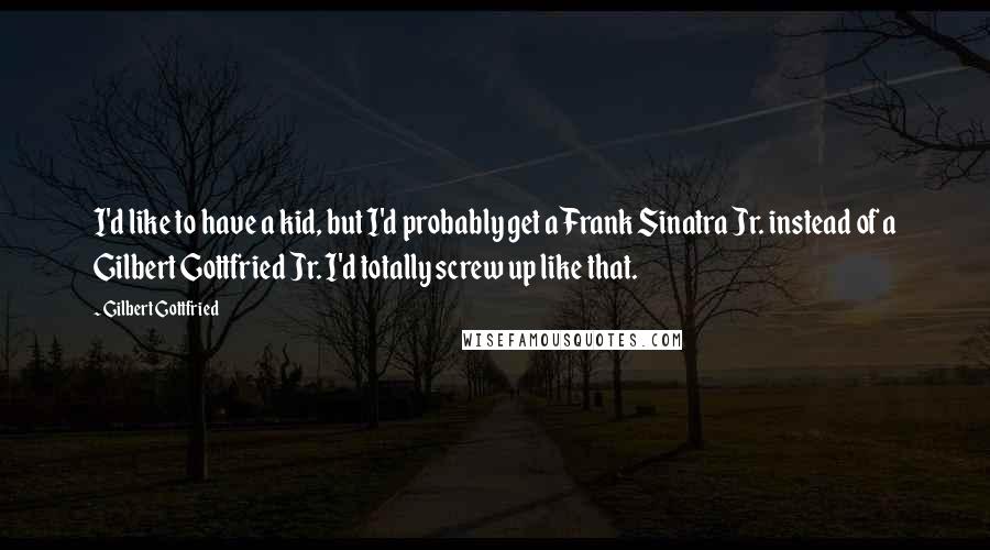 Gilbert Gottfried Quotes: I'd like to have a kid, but I'd probably get a Frank Sinatra Jr. instead of a Gilbert Gottfried Jr. I'd totally screw up like that.