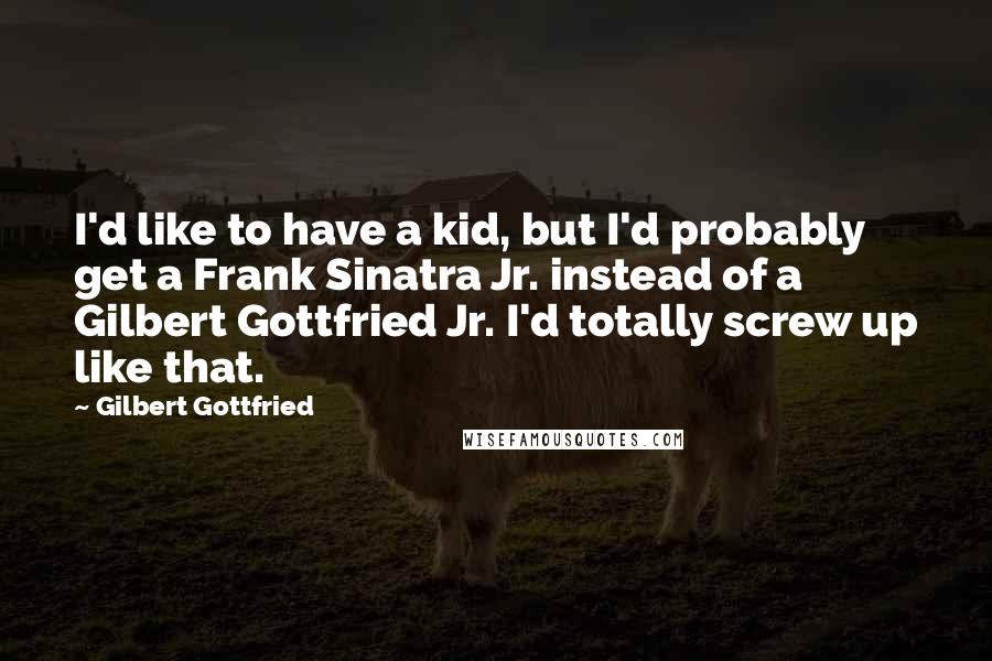 Gilbert Gottfried Quotes: I'd like to have a kid, but I'd probably get a Frank Sinatra Jr. instead of a Gilbert Gottfried Jr. I'd totally screw up like that.
