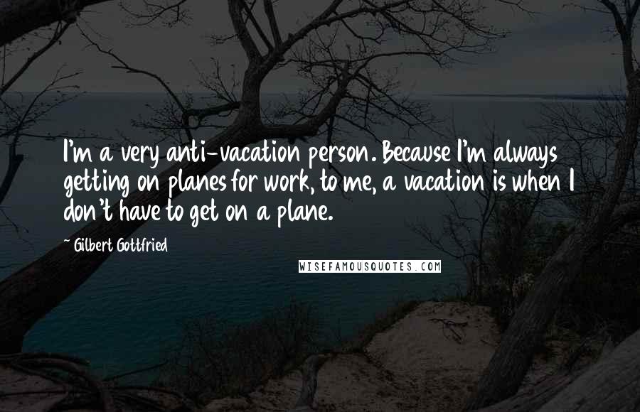 Gilbert Gottfried Quotes: I'm a very anti-vacation person. Because I'm always getting on planes for work, to me, a vacation is when I don't have to get on a plane.