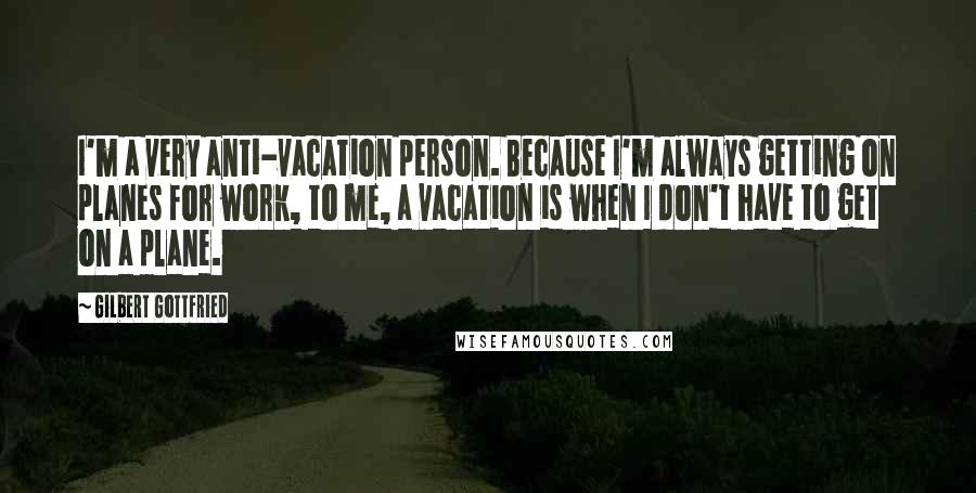 Gilbert Gottfried Quotes: I'm a very anti-vacation person. Because I'm always getting on planes for work, to me, a vacation is when I don't have to get on a plane.