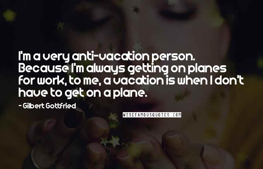 Gilbert Gottfried Quotes: I'm a very anti-vacation person. Because I'm always getting on planes for work, to me, a vacation is when I don't have to get on a plane.