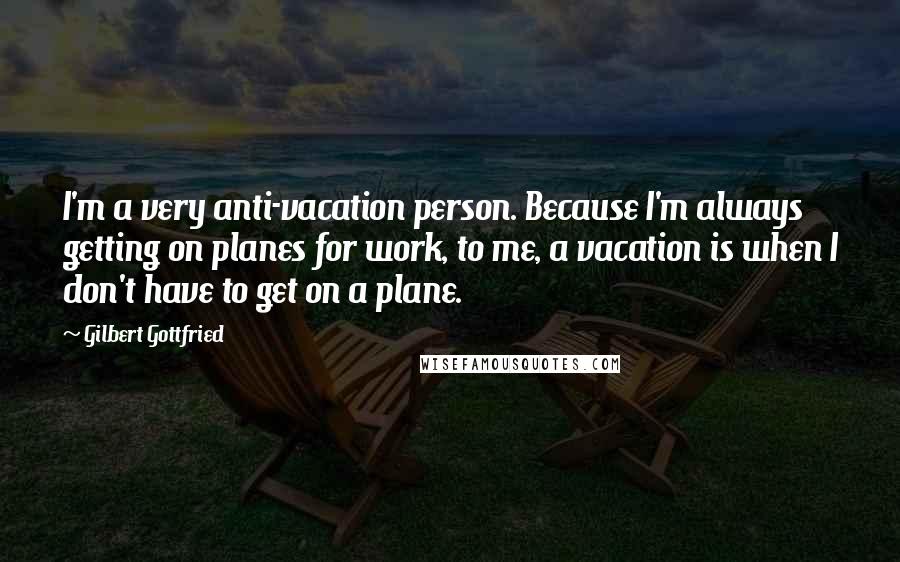 Gilbert Gottfried Quotes: I'm a very anti-vacation person. Because I'm always getting on planes for work, to me, a vacation is when I don't have to get on a plane.