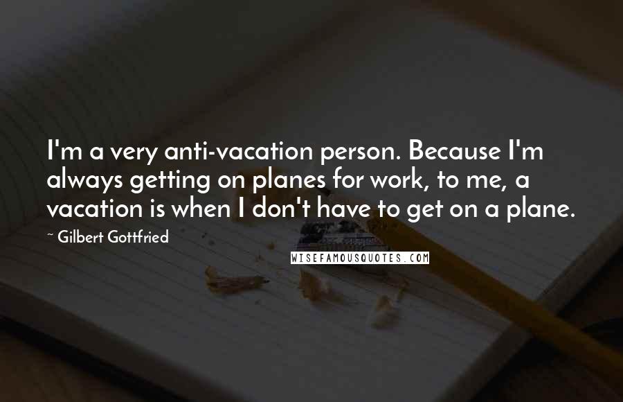 Gilbert Gottfried Quotes: I'm a very anti-vacation person. Because I'm always getting on planes for work, to me, a vacation is when I don't have to get on a plane.