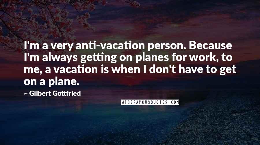Gilbert Gottfried Quotes: I'm a very anti-vacation person. Because I'm always getting on planes for work, to me, a vacation is when I don't have to get on a plane.