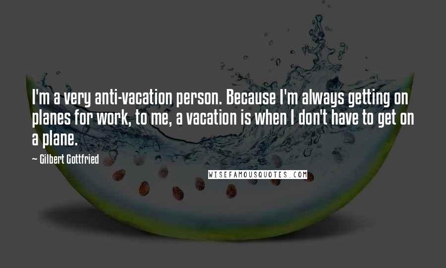 Gilbert Gottfried Quotes: I'm a very anti-vacation person. Because I'm always getting on planes for work, to me, a vacation is when I don't have to get on a plane.