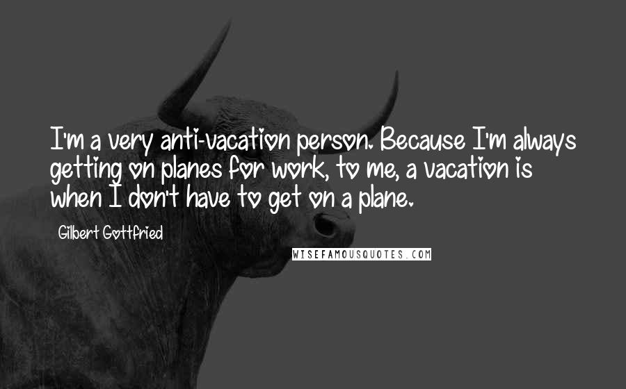 Gilbert Gottfried Quotes: I'm a very anti-vacation person. Because I'm always getting on planes for work, to me, a vacation is when I don't have to get on a plane.