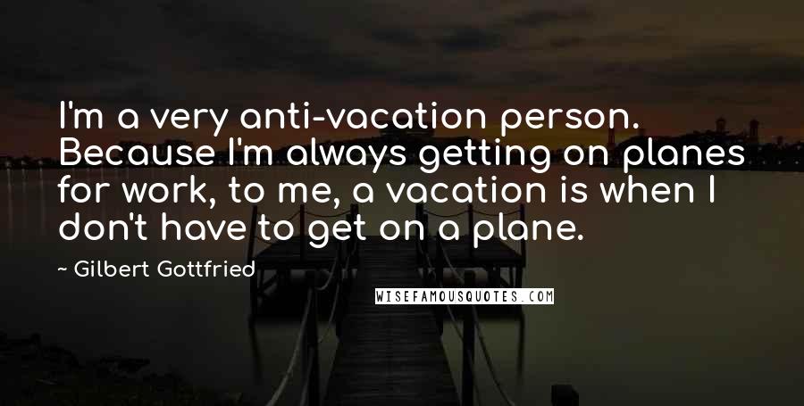 Gilbert Gottfried Quotes: I'm a very anti-vacation person. Because I'm always getting on planes for work, to me, a vacation is when I don't have to get on a plane.