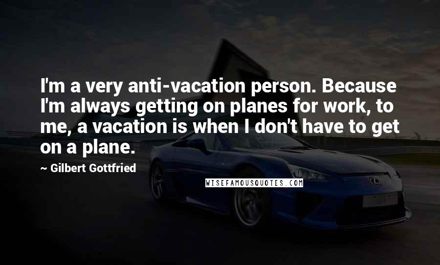 Gilbert Gottfried Quotes: I'm a very anti-vacation person. Because I'm always getting on planes for work, to me, a vacation is when I don't have to get on a plane.