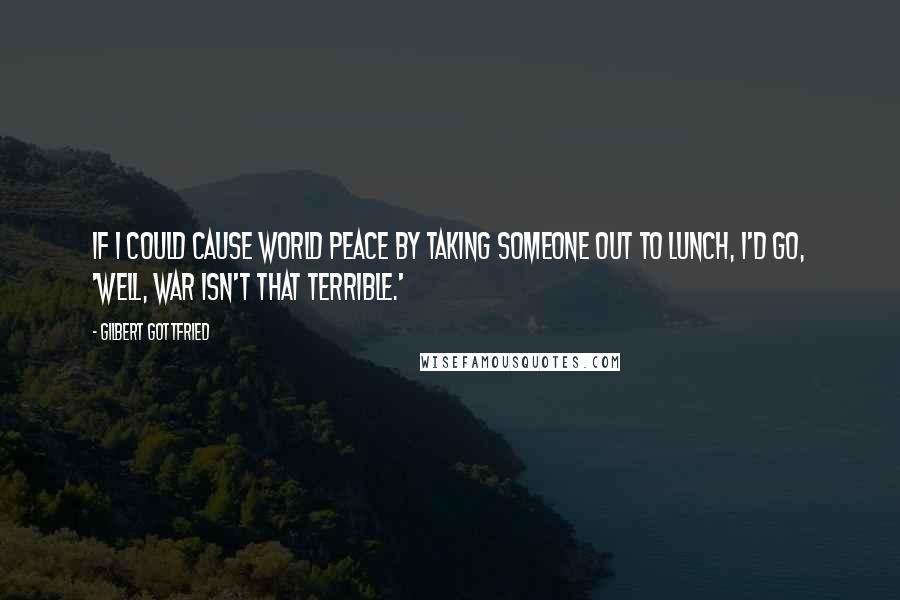 Gilbert Gottfried Quotes: If I could cause world peace by taking someone out to lunch, I'd go, 'Well, war isn't that terrible.'