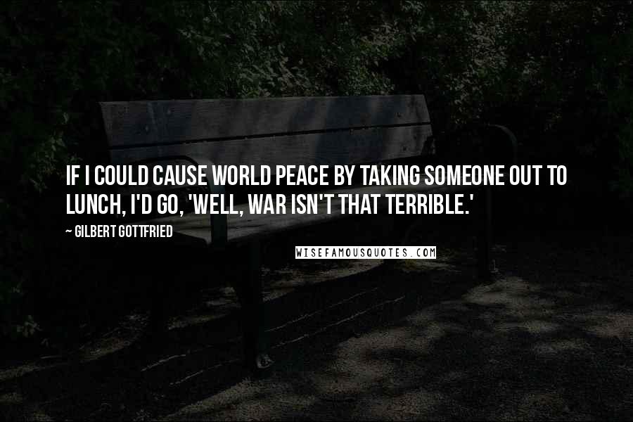 Gilbert Gottfried Quotes: If I could cause world peace by taking someone out to lunch, I'd go, 'Well, war isn't that terrible.'