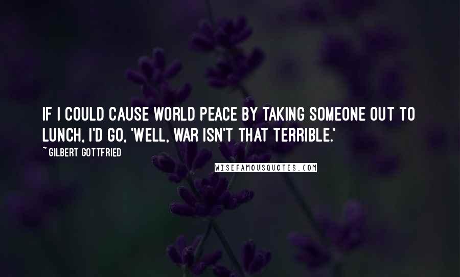 Gilbert Gottfried Quotes: If I could cause world peace by taking someone out to lunch, I'd go, 'Well, war isn't that terrible.'