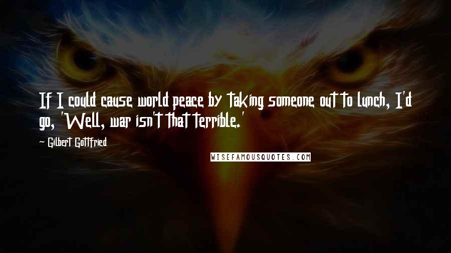 Gilbert Gottfried Quotes: If I could cause world peace by taking someone out to lunch, I'd go, 'Well, war isn't that terrible.'