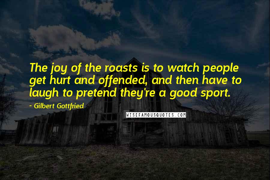 Gilbert Gottfried Quotes: The joy of the roasts is to watch people get hurt and offended, and then have to laugh to pretend they're a good sport.