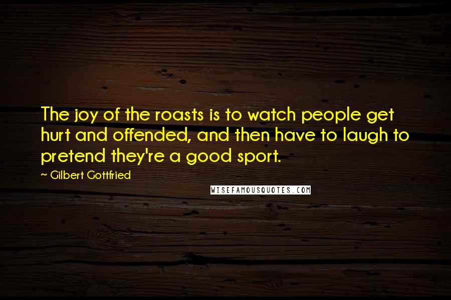 Gilbert Gottfried Quotes: The joy of the roasts is to watch people get hurt and offended, and then have to laugh to pretend they're a good sport.