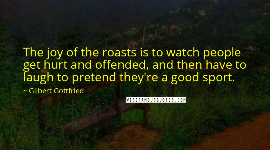 Gilbert Gottfried Quotes: The joy of the roasts is to watch people get hurt and offended, and then have to laugh to pretend they're a good sport.