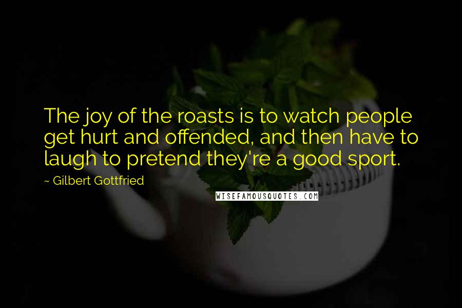 Gilbert Gottfried Quotes: The joy of the roasts is to watch people get hurt and offended, and then have to laugh to pretend they're a good sport.