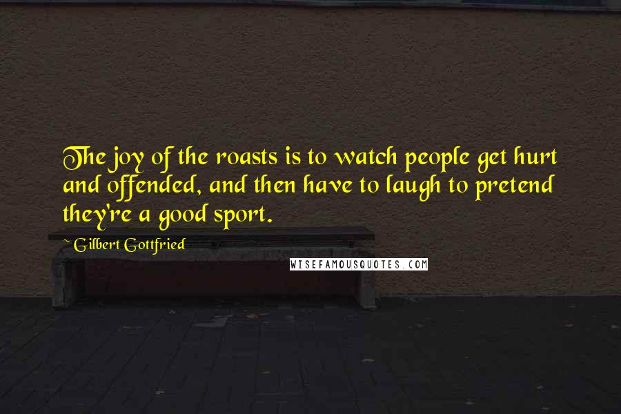 Gilbert Gottfried Quotes: The joy of the roasts is to watch people get hurt and offended, and then have to laugh to pretend they're a good sport.