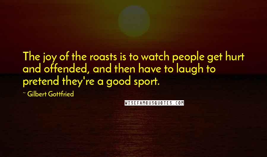 Gilbert Gottfried Quotes: The joy of the roasts is to watch people get hurt and offended, and then have to laugh to pretend they're a good sport.