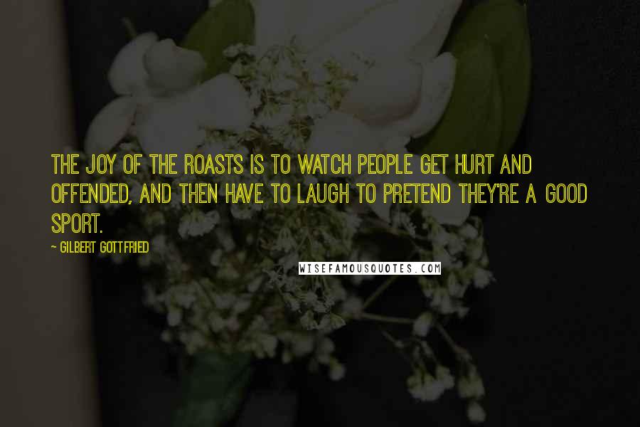 Gilbert Gottfried Quotes: The joy of the roasts is to watch people get hurt and offended, and then have to laugh to pretend they're a good sport.