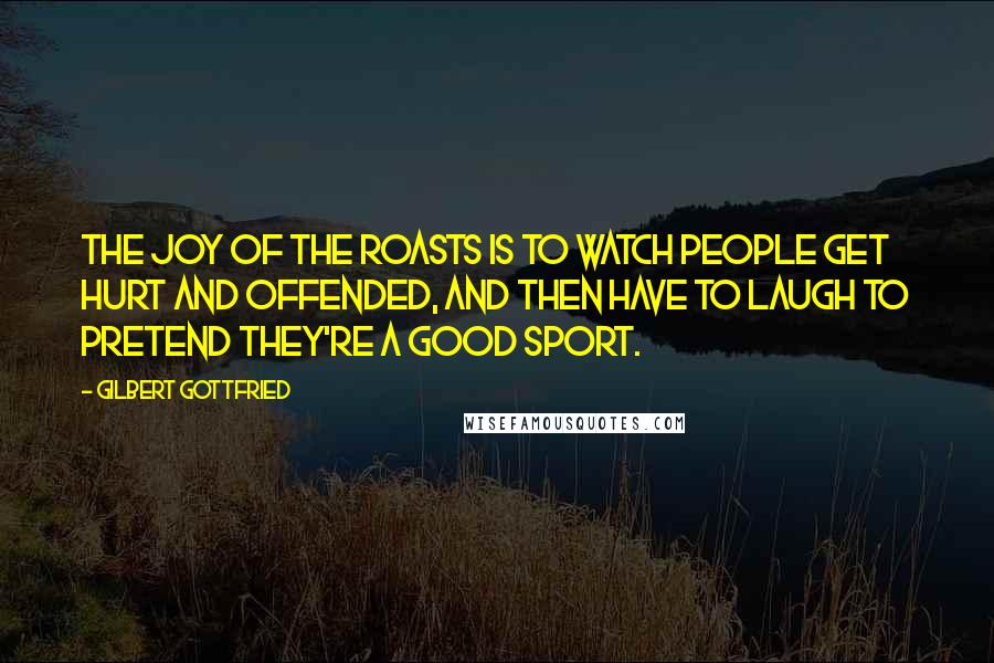 Gilbert Gottfried Quotes: The joy of the roasts is to watch people get hurt and offended, and then have to laugh to pretend they're a good sport.