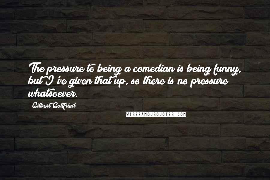 Gilbert Gottfried Quotes: The pressure to being a comedian is being funny, but I've given that up, so there is no pressure whatsoever.