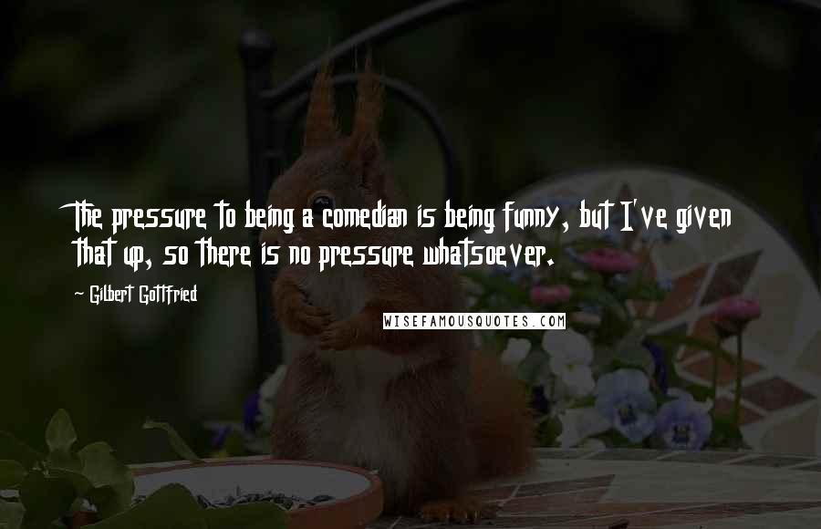 Gilbert Gottfried Quotes: The pressure to being a comedian is being funny, but I've given that up, so there is no pressure whatsoever.