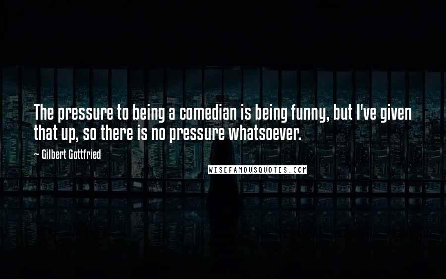 Gilbert Gottfried Quotes: The pressure to being a comedian is being funny, but I've given that up, so there is no pressure whatsoever.