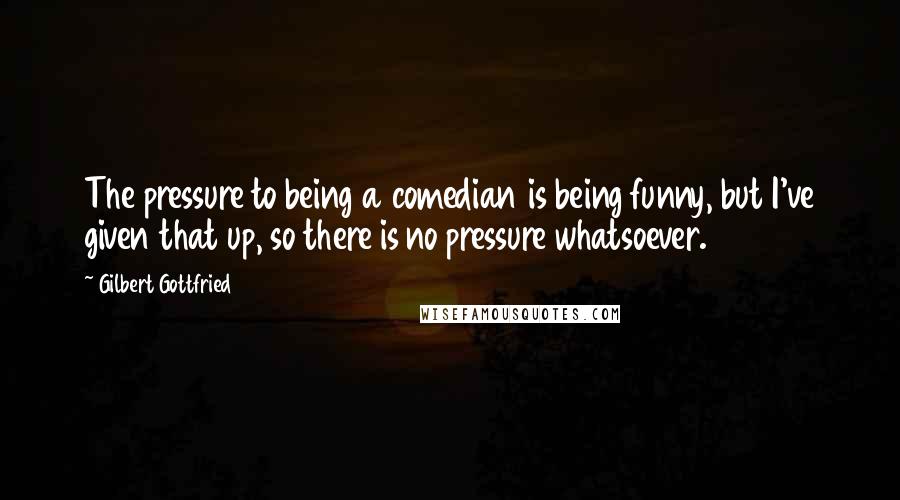 Gilbert Gottfried Quotes: The pressure to being a comedian is being funny, but I've given that up, so there is no pressure whatsoever.