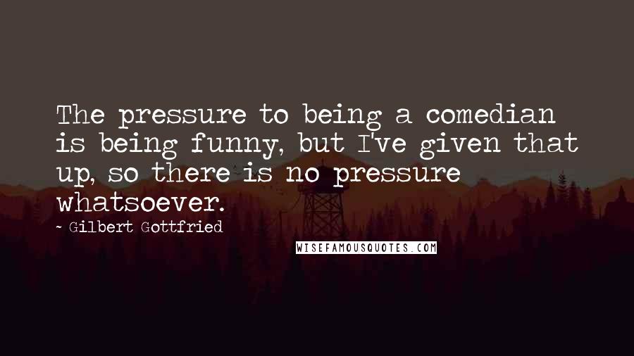 Gilbert Gottfried Quotes: The pressure to being a comedian is being funny, but I've given that up, so there is no pressure whatsoever.