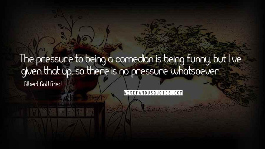 Gilbert Gottfried Quotes: The pressure to being a comedian is being funny, but I've given that up, so there is no pressure whatsoever.