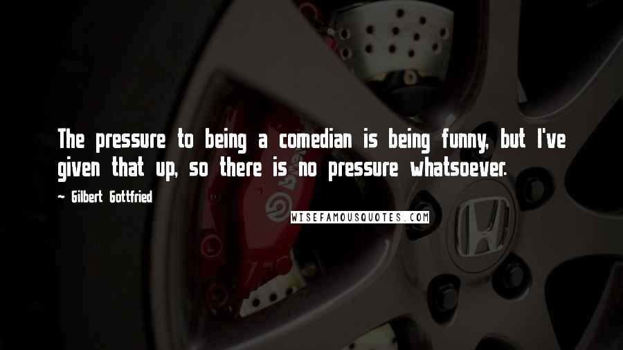 Gilbert Gottfried Quotes: The pressure to being a comedian is being funny, but I've given that up, so there is no pressure whatsoever.