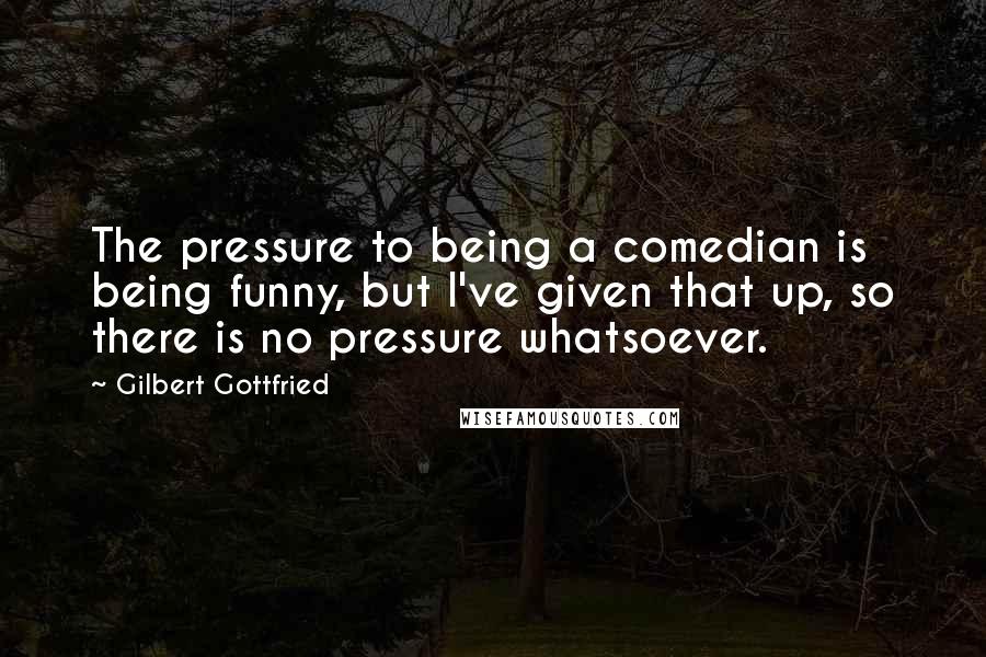 Gilbert Gottfried Quotes: The pressure to being a comedian is being funny, but I've given that up, so there is no pressure whatsoever.