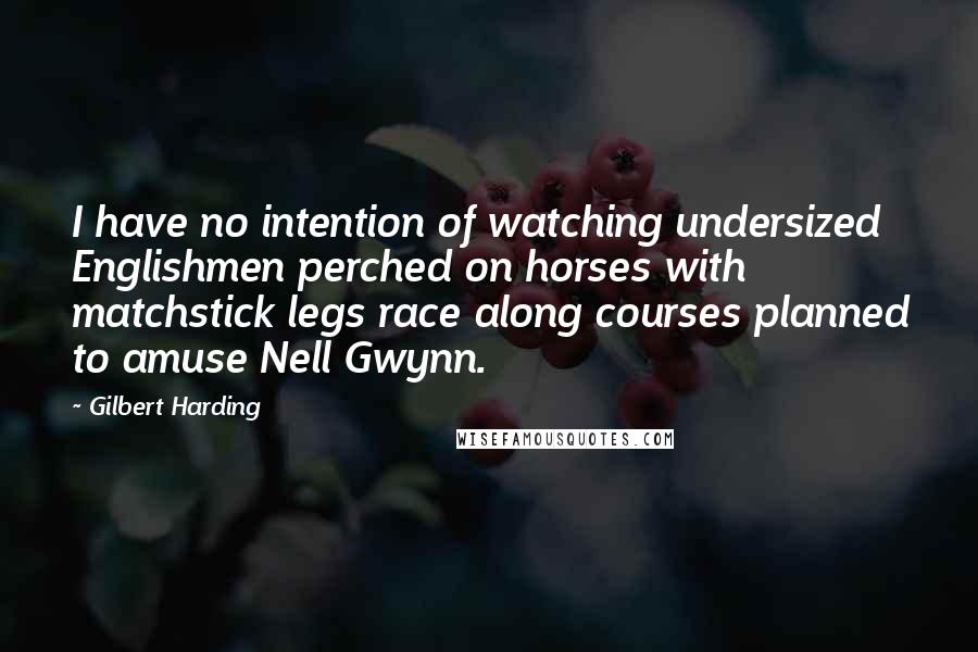 Gilbert Harding Quotes: I have no intention of watching undersized Englishmen perched on horses with matchstick legs race along courses planned to amuse Nell Gwynn.