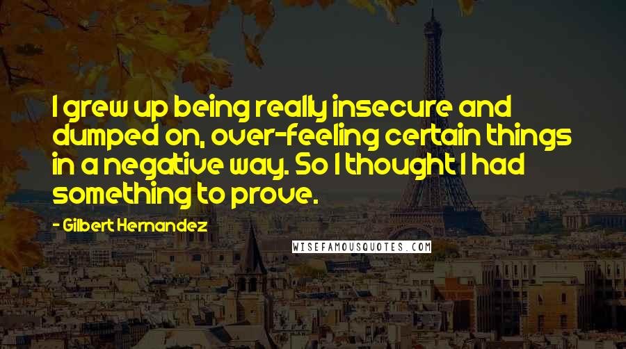 Gilbert Hernandez Quotes: I grew up being really insecure and dumped on, over-feeling certain things in a negative way. So I thought I had something to prove.