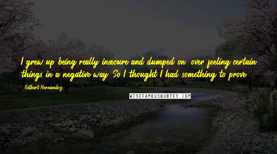 Gilbert Hernandez Quotes: I grew up being really insecure and dumped on, over-feeling certain things in a negative way. So I thought I had something to prove.