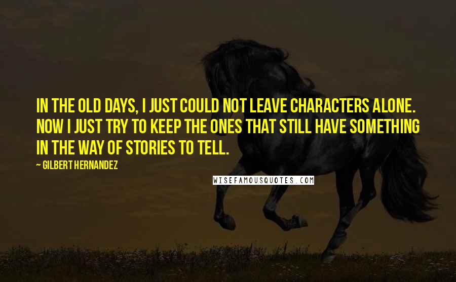 Gilbert Hernandez Quotes: In the old days, I just could not leave characters alone. Now I just try to keep the ones that still have something in the way of stories to tell.