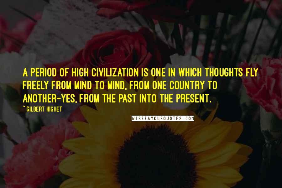 Gilbert Highet Quotes: A period of high civilization is one in which thoughts fly freely from mind to mind, from one country to another-yes, from the past into the present.
