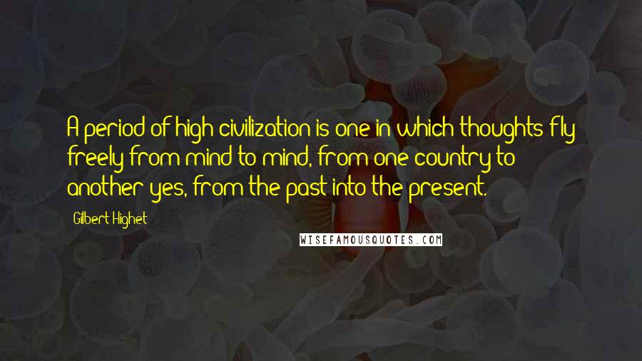 Gilbert Highet Quotes: A period of high civilization is one in which thoughts fly freely from mind to mind, from one country to another-yes, from the past into the present.