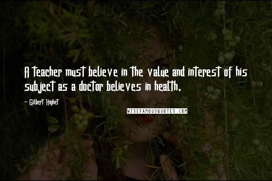 Gilbert Highet Quotes: A teacher must believe in the value and interest of his subject as a doctor believes in health.