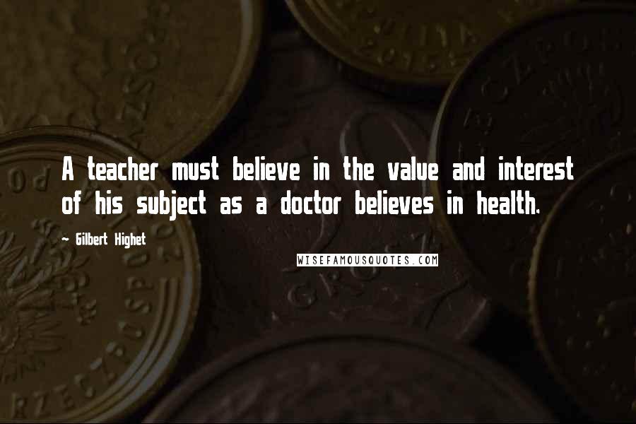 Gilbert Highet Quotes: A teacher must believe in the value and interest of his subject as a doctor believes in health.