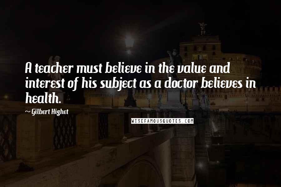 Gilbert Highet Quotes: A teacher must believe in the value and interest of his subject as a doctor believes in health.